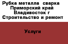 Рубка металла, сварка - Приморский край, Владивосток г. Строительство и ремонт » Услуги   . Приморский край,Владивосток г.